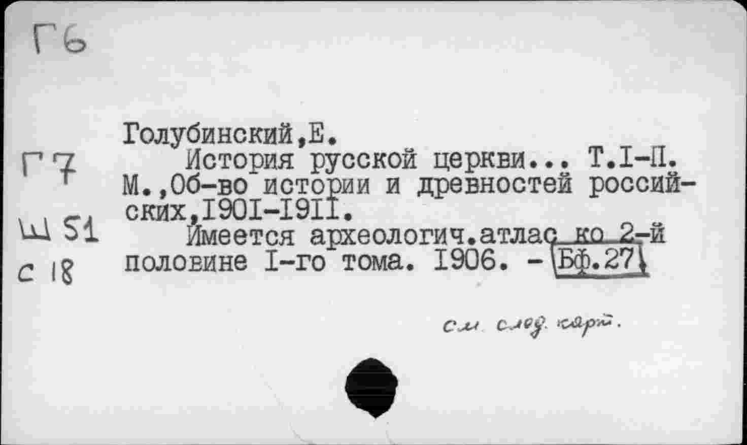 ﻿г?
ы si
с iS
Голубинский,Е.
История русской церкви... Т.І-П. М.,Об-во истории и древностей российских,I90I-I9II.
Имеется археология.атласшг_2-й половине 1-го тома. 1906. - \Бф.27}
